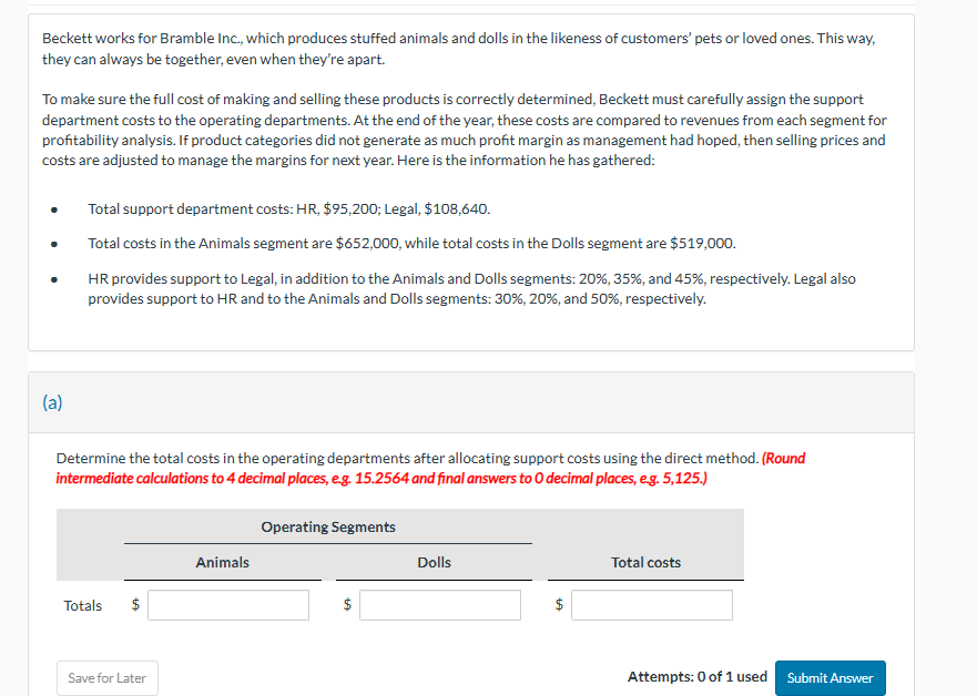 Beckett works for Bramble Inc., which produces stuffed animals and dolls in the likeness of customers' pets or loved ones. This way,
they can always be together, even when they're apart.
To make sure the full cost of making and selling these products is correctly determined, Beckett must carefully assign the support
department costs to the operating departments. At the end of the year, these costs are compared to revenues from each segment for
profitability analysis. If product categories did not generate as much profit margin as management had hoped, then selling prices and
costs are adjusted to manage the margins for next year. Here is the information he has gathered:
Total support department costs: HR, $95,200; Legal, $108,640.
Total costs in the Animals segment are $652,000, while total costs in the Dolls segment are $519,000.
HR provides support to Legal, in addition to the Animals and Dolls segments: 20%, 35%, and 45%, respectively. Legal also
provides support to HR and to the Animals and Dolls segments: 30%, 20%, and 50%, respectively.
(a)
Determine the total costs in the operating departments after allocating support costs using the direct method. (Round
intermediate calculations to 4 decimal places, e.g. 15.2564 and final answers to O decimal places, e.g. 5,125.)
Totals
$
Save for Later
Operating Segments
Animals
Dolls
$
Total costs
Attempts: 0 of 1 used Submit Answer