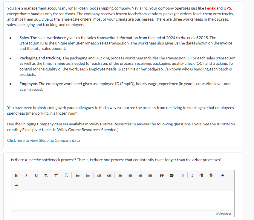 You are a management accountant for a frozen foods shipping company, Navia Inc. Your company operates just like Fedex and UPS,
except that it handles only frozen foods. The company receives frozen foods from vendors, packages orders, loads them onto trucks,
and ships them out. Due to the large-scale orders, most of your clients are businesses. There are three worksheets in the data set:
sales, packaging and trucking, and employee.
Sales. The sales worksheet gives us the sales transaction information from the end of 2024 to the end of 2025. The
transaction ID is the unique identifier for each sales transaction. The worksheet also gives us the dates shown on the invoice
and the total sales amount.
Packaging and trucking. The packaging and trucking process worksheet includes the transaction ID for each sales transaction
as well as the time, in minutes, needed for each step of the process: receiving, packaging, quality check (QC), and trucking. To
control for the quality of the work, each employee needs to scan his or her badge so it's known who is handling each batch of
products.
Employee. The employee worksheet gives us employee ID (EmpID), hourly wage, experience (in years), education level, and
age (in years).
You have been brainstorming with your colleagues to find a way to shorten the process from receiving to trucking so that employees
spend less time working in a frozen room.
Use the Shipping Company data set available in Wiley Course Resources to answer the following questions. (Note: See the tutorial on
creating Excel pivot tables in Wiley Course Resources if needed.)
Click here to view Shipping Company data
Is there a specific bottleneck process? That is, is there one process that consistently takes longer than the other processes?
BIUT₂ TIE
+
III
哥
=
99
á ། །།« །
+
0Word(s)