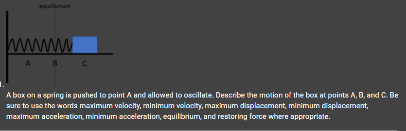 equilibrium
A B
C
A box on a spring is pushed to point A and allowed to oscillate. Describe the motion of the box at points A, B, and C. Be
sure to use the words maximum velocity, minimum velocity, maximum displacement, minimum displacement,
maximum acceleration, minimum acceleration, equilibrium, and restoring force where appropriate.

