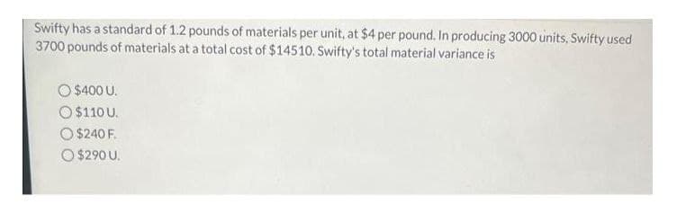 Swifty has a standard of 1.2 pounds of materials per unit, at $4 per pound. In producing 3000 units, Swifty used
3700 pounds of materials at a total cost of $14510. Swifty's total material variance is
$400 U.
O $110 U.
O $240 F.
O $290 U.