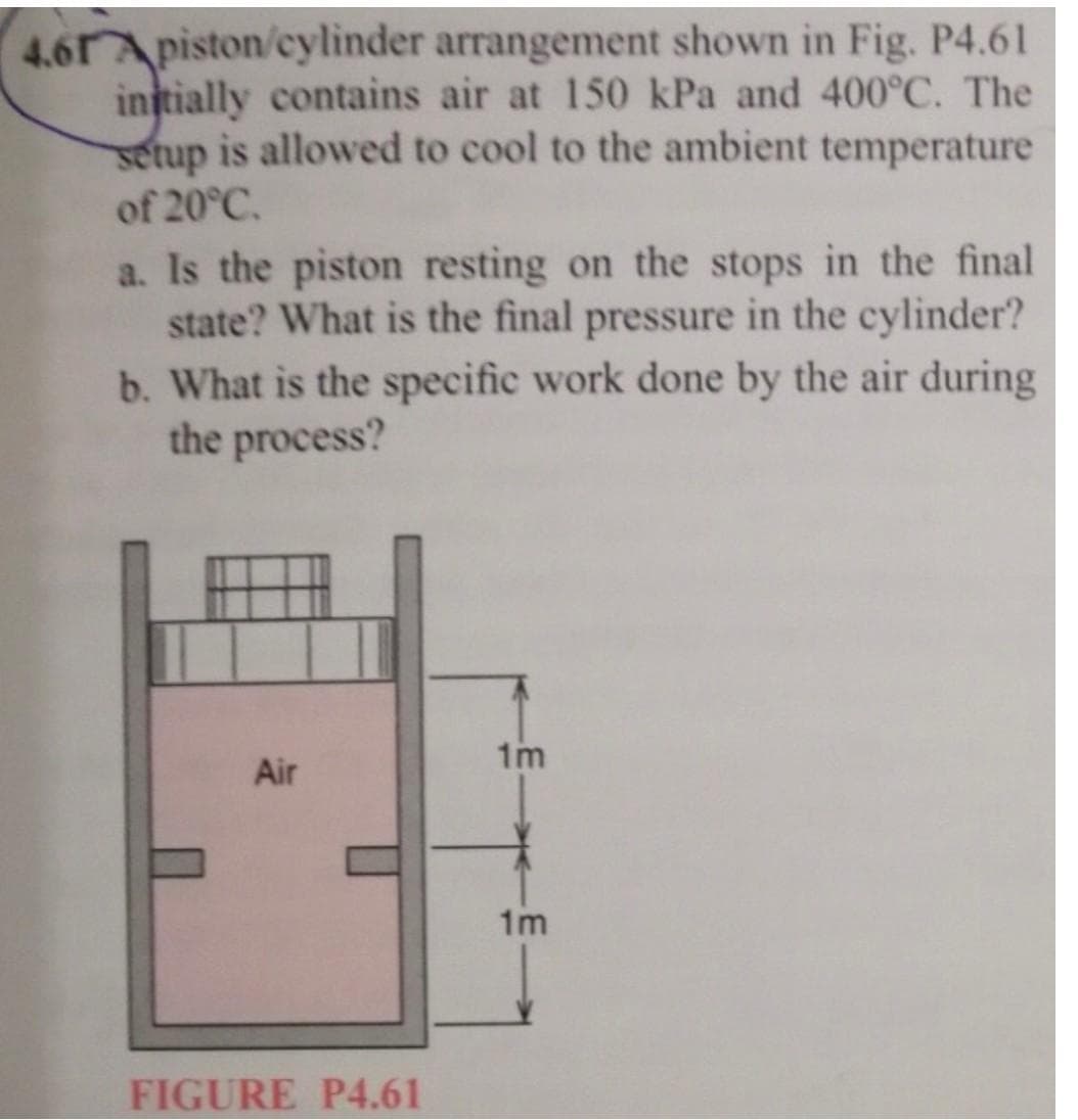 4.61 Apiston/cylinder
arrangement shown in Fig. P4.61
initially contains air at 150 kPa and 400°C. The
setup is allowed to cool to the ambient temperature
of 20°C.
a. Is the piston resting on the stops in the final
state? What is the final pressure in the cylinder?
b. What is the specific work done by the air during
the process?
Air
FIGURE P4.61
1m
1m