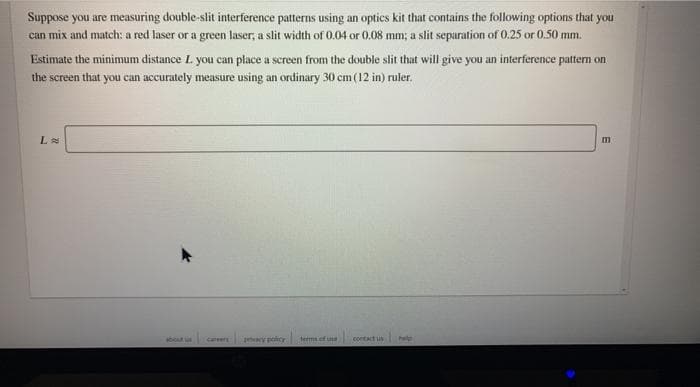 Suppose you are measuring double-slit interference patterns using an optics kit that contains the following options that you
can mix and match: a red laser or a green laser, a slit width of 0.04 or 0.08 mm; a slit separation of 0.25 or 0.50 mm.
Estimate the minimum distance L you can place a screen from the double slit that will give you an interference pattern on
the screen that you can accurately measure using an ordinary 30 cm (12 in) ruler.
L
about
y peior terms of une
contact us
help
careers
