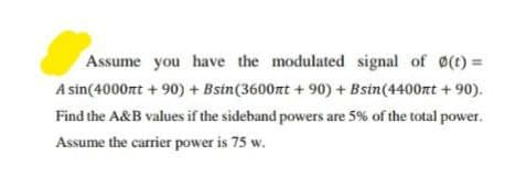 Assume you have the modulated signal of (t) =
A sin(4000nt + 90) + Bstn(3600nt + 90) + Bsin(4400nt + 90).
Find the A&B values if the sideband powers are 5% of the total power.
Assume the carrier power is 75 w.
