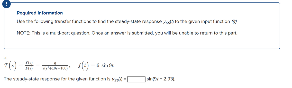 !
a.
Required information
Use the following transfer functions to find the steady-state response yss(t) to the given input function f(t).
NOTE: This is a multi-part question. Once an answer is submitted, you will be unable to return to this part.
T(s)
Y(s)
6
f(t)
F(s) s(s²+10s+100) ⁹
The steady-state response for the given function is yss(t) =
=
=
=
6 sin 9t
sin(9t-2.93).