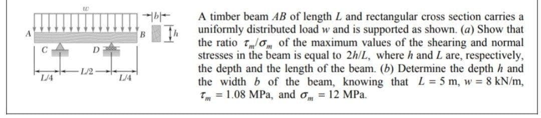 L/4
D
L/2
LA
B
A timber beam AB of length L and rectangular cross section carries a
uniformly distributed load w and is supported as shown. (a) Show that
the ratio of the maximum values of the shearing and normal
stresses in the beam is equal to 2h/L, where h and L are, respectively,
the depth and the length of the beam. (b) Determine the depth h and
the width b of the beam, knowing that L = 5 m, w = 8 kN/m,
Tm = 1.08 MPa, and om = 12 MPa.