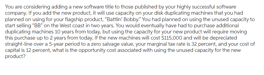 You are considering adding a new software title to those published by your highly successful software
company. If you add the new product, it will use capacity on your disk duplicating machines that you had
planned on using for your flagship product, "Battlin' Bobby." You had planned on using the unused capacity to
start selling "BB" on the West coast in two years. You would eventually have had to purchase additional
duplicating machines 10 years from today, but using the capacity for your new product will require moving
this purchase up to 2 years from today. If the new machines will cost $115,000 and will be depreciated
straight-line over a 5-year period to a zero salvage value, your marginal tax rate is 32 percent, and your cost of
capital is 12 percent, what is the opportunity cost associated with using the unused capacity for the new
product?