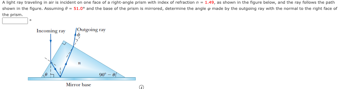 A light ray traveling in air is incident on one face of a right-angle prism with index of refraction n = 1.49, as shown in the figure below, and the ray follows the path
shown in the figure. Assuming 0 = 51.0° and the base of the prism is mirrored, determine the angle o made by the outgoing ray with the normal to the right face of
the prism.
0
Incoming ray
Outgoing ray
n
Mirror base
90° - 0
↑