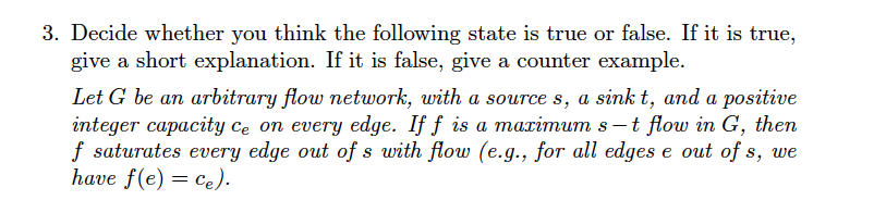 3. Decide whether you think the following state is true or false. If it is true,
give a short explanation. If it is false, give a counter example.
Let G be an arbitrary flow network, with a source s, a sink t, and a positive
integer capacity ce on every edge. If f is a maximum s -t flow in G, then
f saturates every edge out of s with flow (e.g., for all edges e out of s, we
have f(e) = ce).
