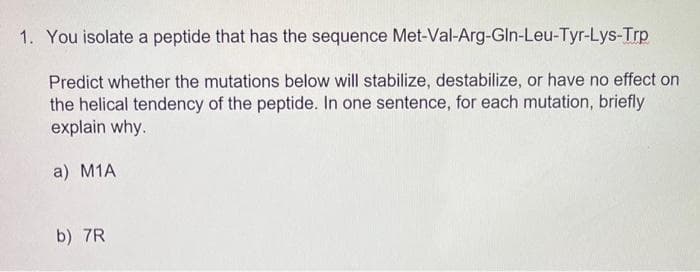 1. You isolate a peptide that has the sequence
Met-Val-Arg-Gln-Leu-Tyr-Lys-Trp
Predict whether the mutations below will stabilize, destabilize, or have no effect on
the helical tendency of the peptide. In one sentence, for each mutation, briefly
explain why.
a) M1A
b) 7R