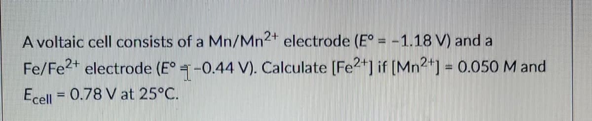 A voltaic cell consists of a Mn/Mn2+ electrode (E° = -1.18 V) and a
Fe/Fe²+ electrode (E° -0.44 V). Calculate [Fe2+] if [Mn²+] = 0.050 M and
Ecell = 0.78 V at 25°C.
