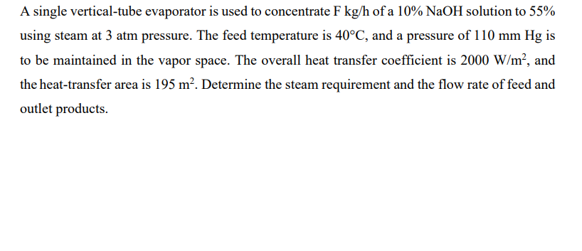 A single vertical-tube evaporator is used to concentrate F kg/h of a 10% NaOH solution to 55%
using steam at 3 atm pressure. The feed temperature is 40°C, and a pressure of 110 mm Hg is
to be maintained in the vapor space. The overall heat transfer coefficient is 2000 W/m², and
the heat-transfer area is 195 m². Determine the steam requirement and the flow rate of feed and
outlet products.