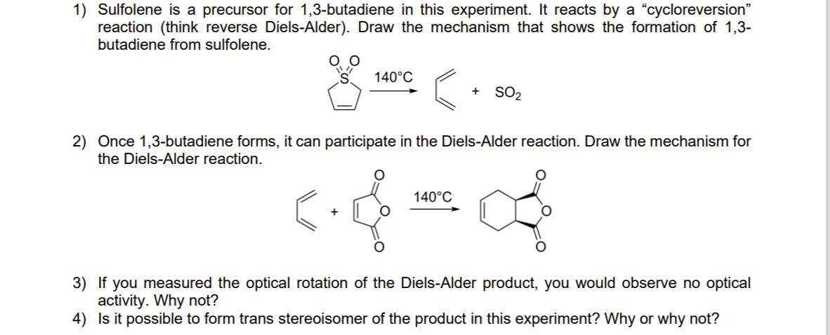 1) Sulfolene is a precursor for 1,3-butadiene in this experiment. It reacts by a "cycloreversion"
reaction (think reverse Diels-Alder). Draw the mechanism that shows the formation of 1,3-
butadiene from sulfolene.
140°C
SO2
+
2) Once 1,3-butadiene forms, it can participate in the Diels-Alder reaction. Draw the mechanism for
the Diels-Alder reaction.
140°C
3) If you measured the optical rotation of the Diels-Alder product, you would observe no optical
activity. Why not?
4) Is it possible to form trans stereoisomer of the product in this experiment? Why or why not?
