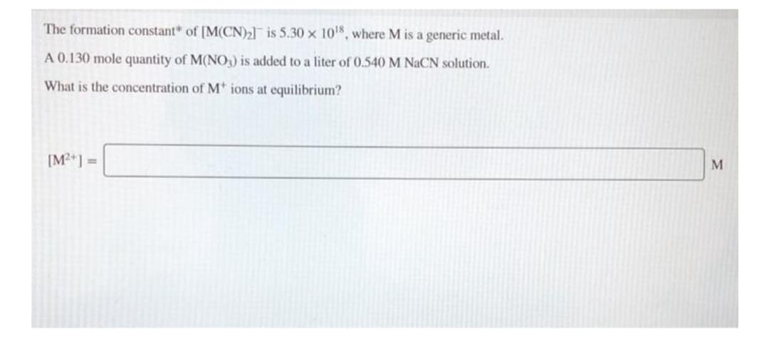 The formation constant* of [M(CN)2] is 5.30 x 10%, where M is a generic metal.
A 0.130 mole quantity of M(NO,) is added to a liter of 0.540 M NaCN solution.
What is the concentration of M* ions at equilibrium?
[M?*] =
M
