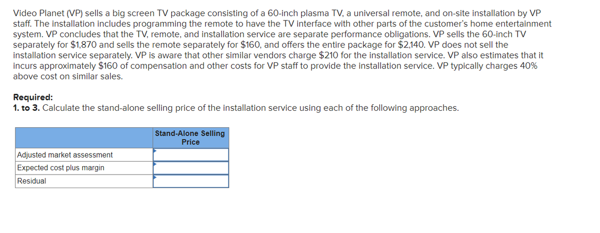 Video Planet (VP) sells a big screen TV package consisting of a 60-inch plasma TV, a universal remote, and on-site installation by VP
staff. The installation includes programming the remote to have the TV interface with other parts of the customer's home entertainment
system. VP concludes that the TV, remote, and installation service are separate performance obligations. VP sells the 60-inch TV
separately for $1,870 and sells the remote separately for $160, and offers the entire package for $2,140. VP does not sell the
installation service separately. VP is aware that other similar vendors charge $210 for the installation service. VP also estimates that it
incurs approximately $160 of compensation and other costs for VP staff to provide the installation service. VP typically charges 40%
above cost on similar sales.
Required:
1. to 3. Calculate the stand-alone selling price of the installation service using each of the following approaches.
Adjusted market assessment
Expected cost plus margin
Residual
Stand-Alone Selling
Price