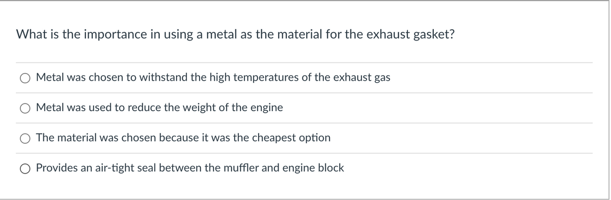 What is the importance in using a metal as the material for the exhaust gasket?
Metal was chosen to withstand the high temperatures of the exhaust gas
Metal was used to reduce the weight of the engine
The material was chosen because it was the cheapest option
Provides an air-tight seal between the muffler and engine block