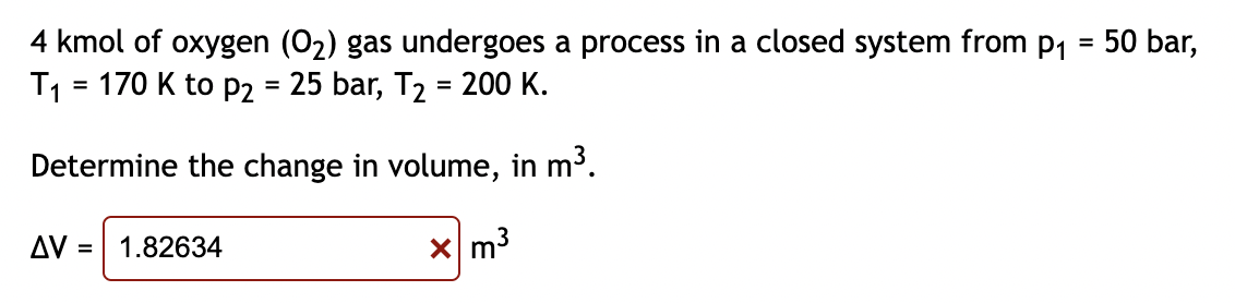 4 kmol of oxygen (O₂) gas undergoes a process in a closed system from p₁ = 50 bar,
T₁ = 170 K to P2 = 25 bar, T₂ = 200 K.
Determine the change in volume, in m³.
xm³
AV = 1.82634