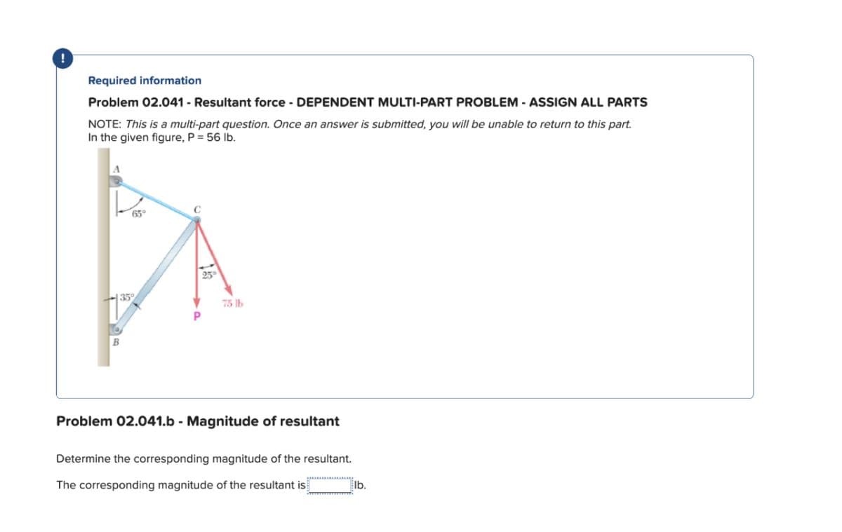 Required information
Problem 02.041 - Resultant force - DEPENDENT MULTI-PART PROBLEM - ASSIGN ALL PARTS
NOTE: This is a multi-part question. Once an answer is submitted, you will be unable to return to this part.
In the given figure, P = 56 lb.
65°
P
25
75 lb
Problem 02.041.b - Magnitude of resultant
Determine the corresponding magnitude of the resultant.
The corresponding magnitude of the resultant is
lb.
