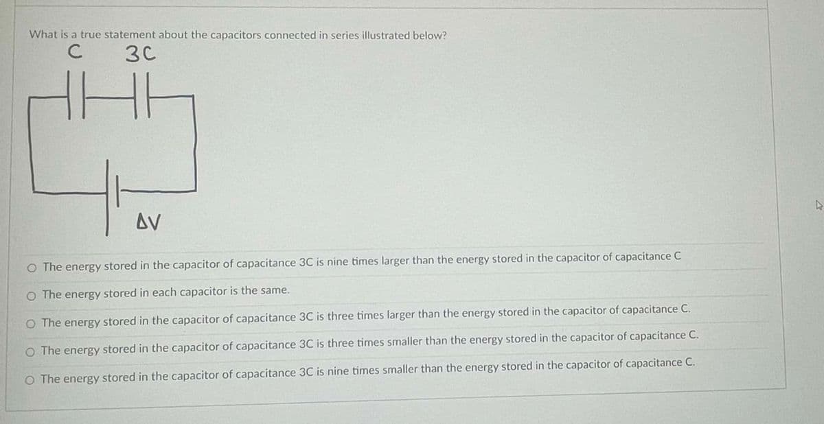 What is a true statement about the capacitors connected in series illustrated below?
с
30
HH
AV
O The energy stored in the capacitor of capacitance 3C is nine times larger than the energy stored in the capacitor of capacitance C
O The energy stored in each capacitor is the same.
O The energy stored in the capacitor of capacitance 3C is three times larger than the energy stored in the capacitor of capacitance C.
O The energy stored in the capacitor of capacitance 3C is three times smaller than the energy stored in the capacitor of capacitance C.
O The energy stored in the capacitor of capacitance 3C is nine times smaller than the energy stored in the capacitor of capacitance C.
4