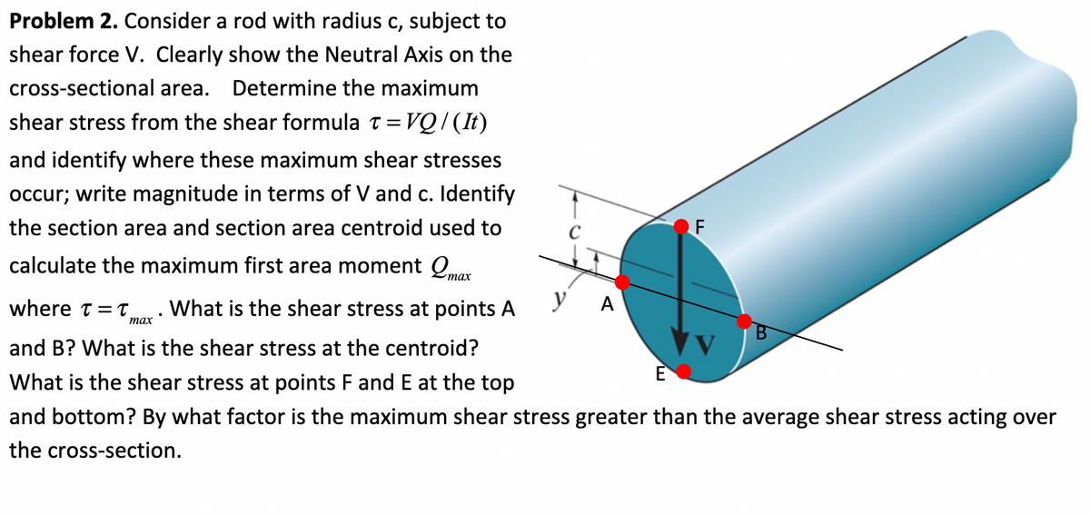 Problem 2. Consider a rod with radius c, subject to
shear force V. Clearly show the Neutral Axis on the
cross-sectional area. Determine the maximum
shear stress from the shear formula t=VQ/(It)
and identify where these maximum shear stresses
occur; write magnitude in terms of V and c. Identify
the section area and section area centroid used to
calculate the maximum first area moment max
What is the shear stress at points A
У А
where t=t,
max
and B? What is the shear stress at the centroid?
What is the shear stress at points F and E at the top
and bottom? By what factor is the maximum shear stress greater than the average shear stress acting over
the cross-section.