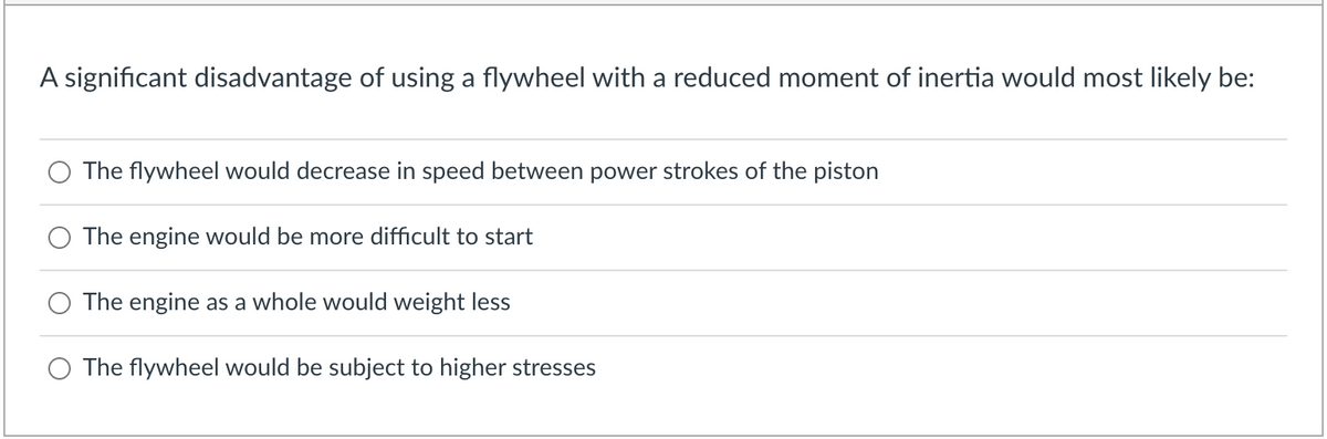 A significant disadvantage of using a flywheel with a reduced moment of inertia would most likely be:
The flywheel would decrease in speed between power strokes of the piston
The engine would be more difficult to start
The engine as a whole would weight less
The flywheel would be subject to higher stresses