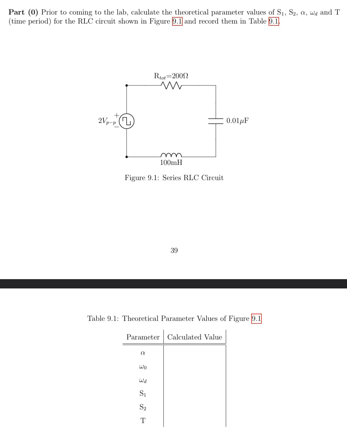 Part (0) Prior to coming to the lab, calculate the theoretical parameter values of S₁, S2, a, wd and T
(time period) for the RLC circuit shown in Figure 9.1 and record them in Table 9.1
+
2Vp-p (
Figure 9.1: Series RLC Circuit
α
Rtot 2009
m
Wo
100mH
Table 9.1: Theoretical Parameter Values of Figure 9.1
Parameter Calculated Value
Wd
S₁
S₂
T
39
0.01μF