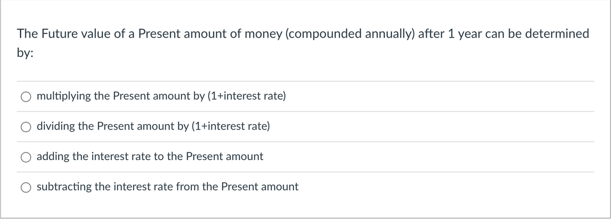 The Future value of a Present amount of money (compounded annually) after 1 year can be determined
by:
multiplying the Present amount by (1+interest rate)
dividing the Present amount by (1+interest rate)
adding the interest rate to the Present amount
subtracting the interest rate from the Present amount
