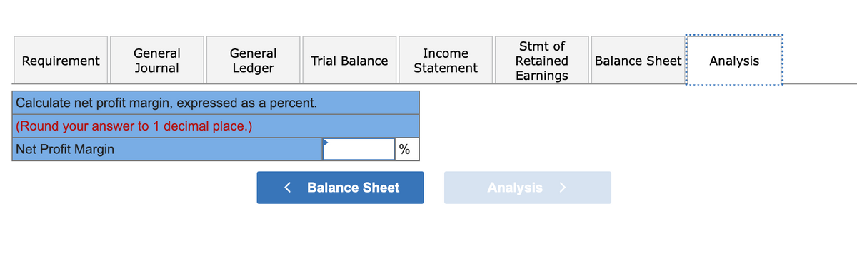 Requirement
General
Journal
General
Ledger
Trial Balance
Calculate net profit margin, expressed as a percent.
(Round your answer to 1 decimal place.)
Net Profit Margin
%
Balance Sheet
Income
Statement
Stmt of
Retained
Earnings
Analysis >
Balance Sheet
Analysis