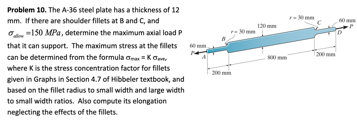 Problem 10. The A-36 steel plate has a thickness of 12
mm. If there are shoulder fillets at B and C, and
O allow
= 150 MPa, determine the maximum axial load P
that it can support. The maximum stress at the fillets
can be determined from the formula Omax = K Gave,
where K is the stress concentration factor for fillets
given in Graphs in Section 4.7 of Hibbeler textbook, and
based on the fillet radius to small width and large width
to small width ratios. Also compute its elongation
neglecting the effects of the fillets.
60 mm
P
A
B
r = 30 mm
200 mm
120 mm
800 mm
r = 30 mm
200 mm
60 mm
P