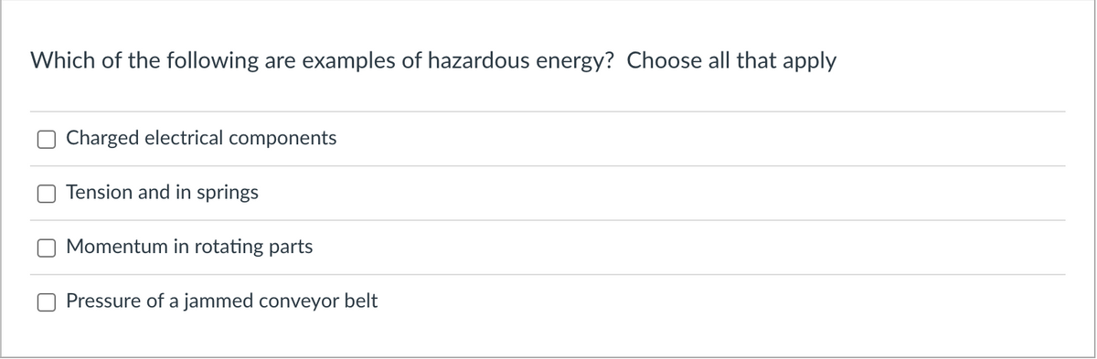Which of the following are examples of hazardous energy? Choose all that apply
Charged electrical components
Tension and in springs
Momentum in rotating parts
Pressure of a jammed conveyor belt