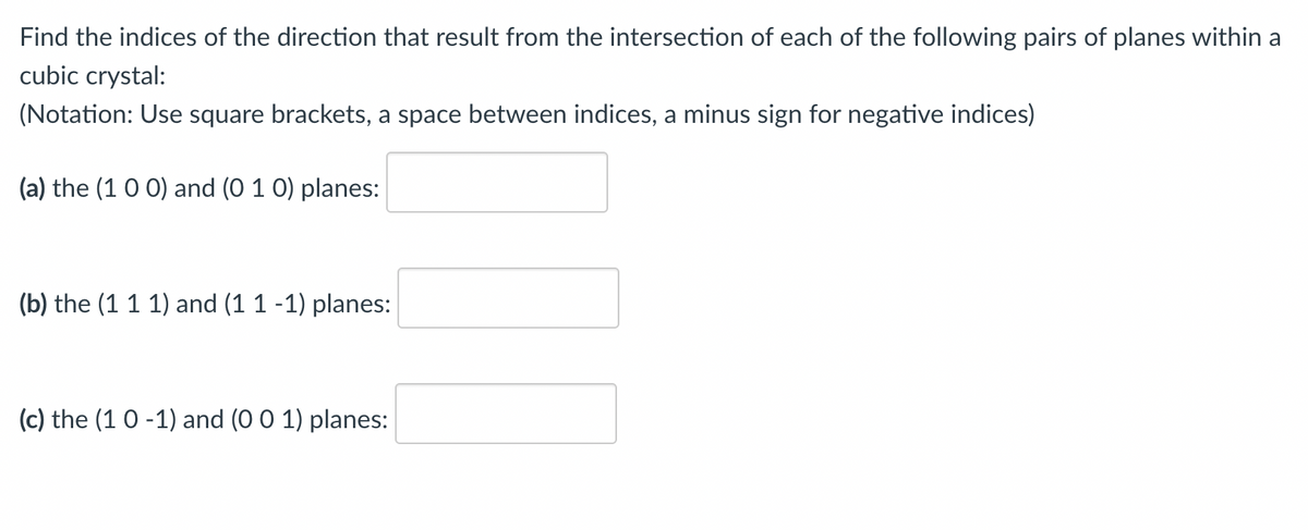 Find the indices of the direction that result from the intersection of each of the following pairs of planes within a
cubic crystal:
(Notation: Use square brackets, a space between indices, a minus sign for negative indices)
(a) the (1 0 0) and (0 1 0) planes:
(b) the (1 1 1) and (1 1 -1) planes:
(c) the (1 0-1) and (0 0 1) planes: