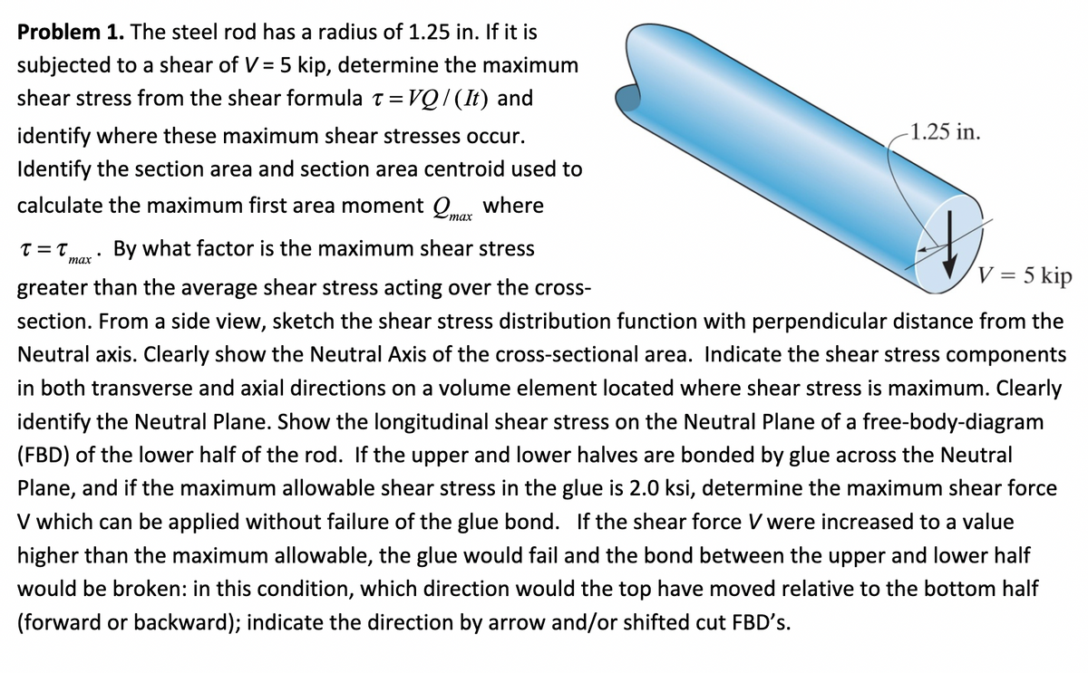 Problem 1. The steel rod has a radius of 1.25 in. If it is
subjected to a shear of V = 5 kip, determine the maximum
shear stress from the shear formula t= VQ / (It) and
identify where these maximum shear stresses occur.
Identify the section area and section area centroid used to
calculate the maximum first area moment max where
τ = τ
-1.25 in.
By what factor is the maximum shear stress
greater than the average shear stress acting over the cross-
section. From a side view, sketch the shear stress distribution function with perpendicular distance from the
Neutral axis. Clearly show the Neutral Axis of the cross-sectional area. Indicate the shear stress components
in both transverse and axial directions on a volume element located where shear stress is maximum. Clearly
identify the Neutral Plane. Show the longitudinal shear stress on the Neutral Plane of a free-body-diagram
(FBD) of the lower half of the rod. If the upper and lower halves are bonded by glue across the Neutral
Plane, and if the maximum allowable shear stress in the glue is 2.0 ksi, determine the maximum shear force
V which can be applied without failure of the glue bond. If the shear force V were increased to a value
higher than the maximum allowable, the glue would fail and the bond between the upper and lower half
would be broken: in this condition, which direction would the top have moved relative to the bottom half
(forward or backward); indicate the direction by arrow and/or shifted cut FBD's.
max
H.
V = 5 kip