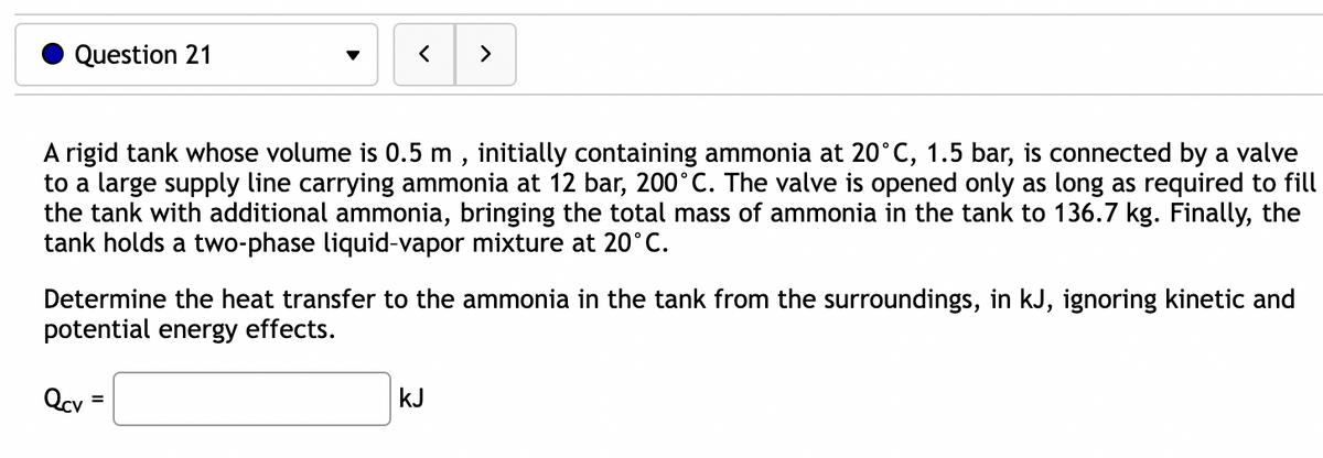 Question 21
A rigid tank whose volume is 0.5 m, initially containing ammonia at 20°C, 1.5 bar, is connected by a valve
to a large supply line carrying ammonia at 12 bar, 200°C. The valve is opened only as long as required to fill
the tank with additional ammonia, bringing the total mass of ammonia in the tank to 136.7 kg. Finally, the
tank holds a two-phase liquid-vapor mixture at 20°C.
Determine the heat transfer to the ammonia in the tank from the surroundings, in kJ, ignoring kinetic and
potential energy effects.
Qcv
>
=
kJ