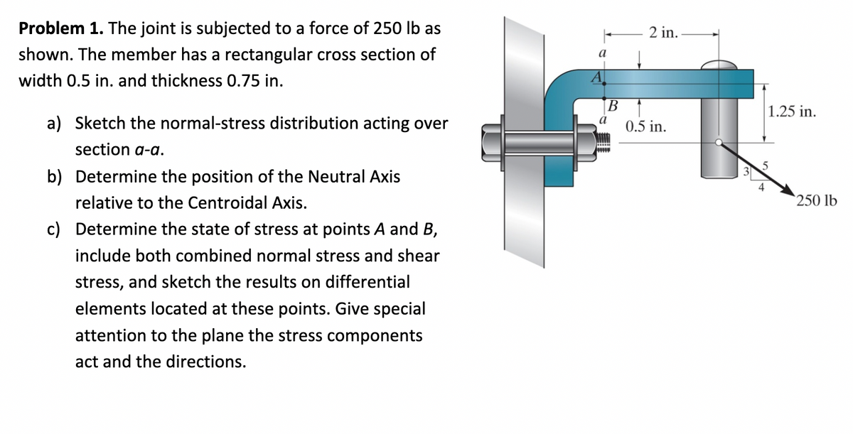 Problem 1. The joint is subjected to a force of 250 lb as
shown. The member has a rectangular cross section of
width 0.5 in. and thickness 0.75 in.
a) Sketch the normal-stress distribution acting over
section a-a.
b) Determine the position of the Neutral Axis
relative to the Centroidal Axis.
c) Determine the state of stress at points A and B,
include both combined normal stress and shear
stress, and sketch the results on differential
elements located at these points. Give special
attention to the plane the stress components
act and the directions.
a
a
2 in.
0.5 in.
1.25 in.
5
250 lb