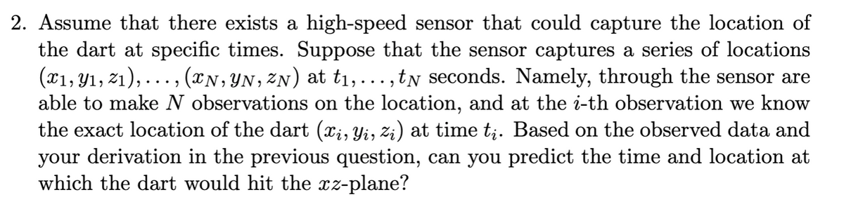 2. Assume that there exists a high-speed sensor that could capture the location of
the dart at specific times. Suppose that the sensor captures a series of locations
(T1, Y1, 21), ..., (xN, YN, 2N) at t1,...,tN seconds. Namely, through the sensor are
able to make N observations on the location, and at the i-th observation we know
the exact location of the dart (x;, Yi, z;) at time t;. Based on the observed data and
your derivation in the previous question, can you predict the time and location at
which the dart would hit the xz-plane?
