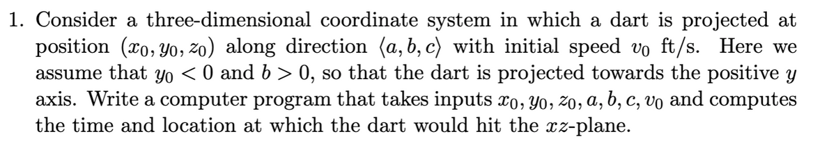 1. Consider a three-dimensional coordinate system in which a dart is projected at
position (xo, Yo, zo) along direction (a, b, c) with initial speed vo ft/s. Here we
assume that Yo < 0 and b > 0, so that the dart is projected towards the positive y
axis. Write a computer program that takes inputs xo, Y0, Z0, a, b, c, vo and computes
the time and location at which the dart would hit the xz-plane.
