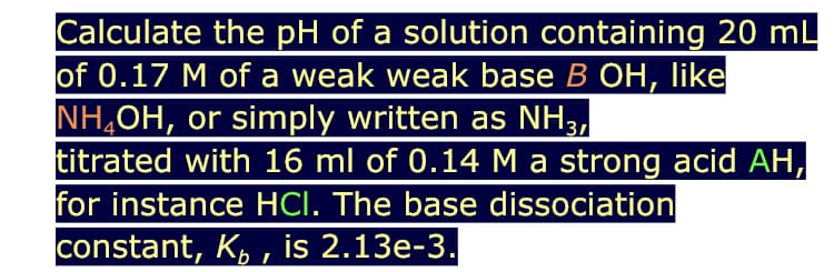Calculate the pH of a solution containing 20 mL
of 0.17 M of a weak weak base B OH, like
NH,OH, or simply written as NH3,
titrated with 16 ml of 0.14 M a strong acid AH,
for instance HCI. The base dissociation
constant, K, , is 2.13e-3.
