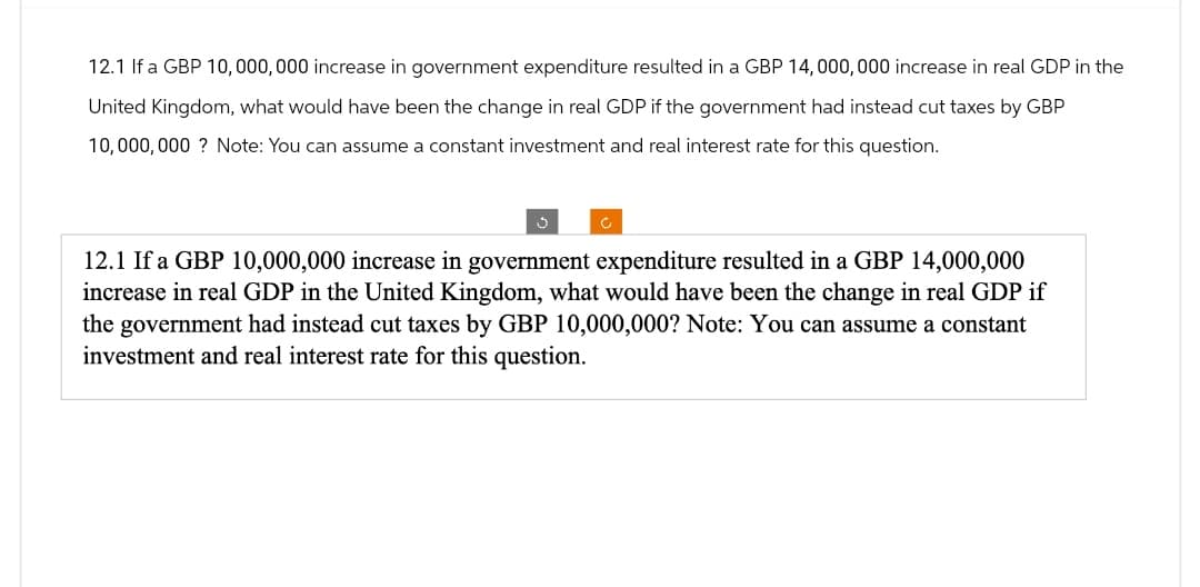 12.1 If a GBP 10,000,000 increase in government expenditure resulted in a GBP 14,000,000 increase in real GDP in the
United Kingdom, what would have been the change in real GDP if the government had instead cut taxes by GBP
10,000,000? Note: You can assume a constant investment and real interest rate for this question.
12.1 If a GBP 10,000,000 increase in government expenditure resulted in a GBP 14,000,000
increase in real GDP in the United Kingdom, what would have been the change in real GDP if
the government had instead cut taxes by GBP 10,000,000? Note: You can assume a constant
investment and real interest rate for this question.