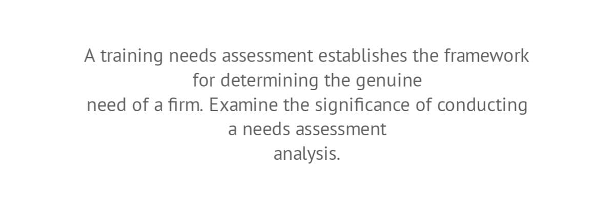 A training needs assessment establishes the framework
for determining the genuine
need of a firm. Examine the significance of conducting
a needs assessment
analysis.