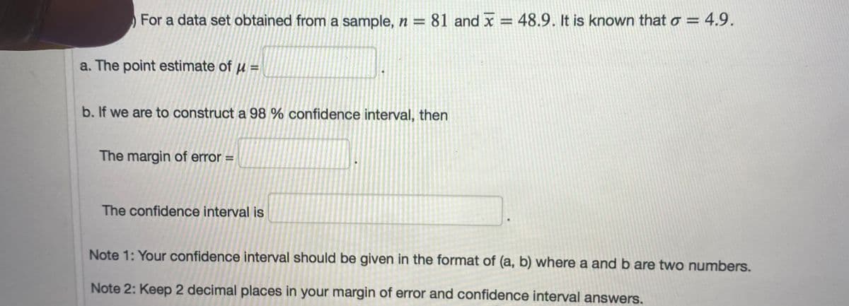 For a data set obtained from a sample, n = 81 and x =
= 48.9. It is known that o = 4,9.
a. The point estimate of u =
b. If we are to construct a 98 % confidence interval, then
The margin of error =
The confidence interval is
Note 1: Your confidence interval should be given in the format of (a, b) where a and b are two numbers.
Note 2: Keep 2 decimal places in your margin of error and confidence interval answers.
