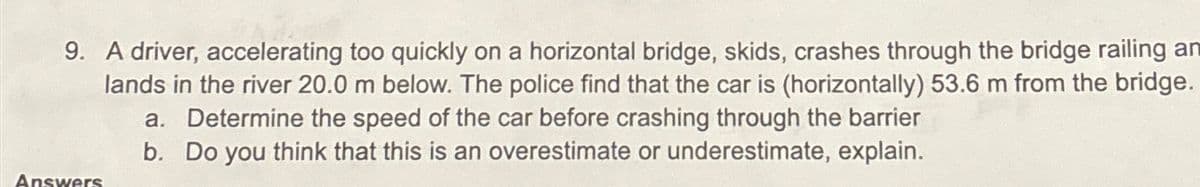 9. A driver, accelerating too quickly on a horizontal bridge, skids, crashes through the bridge railing an
lands in the river 20.0 m below. The police find that the car is (horizontally) 53.6 m from the bridge.
a. Determine the speed of the car before crashing through the barrier
b. Do you think that this is an overestimate or underestimate, explain.
Answers