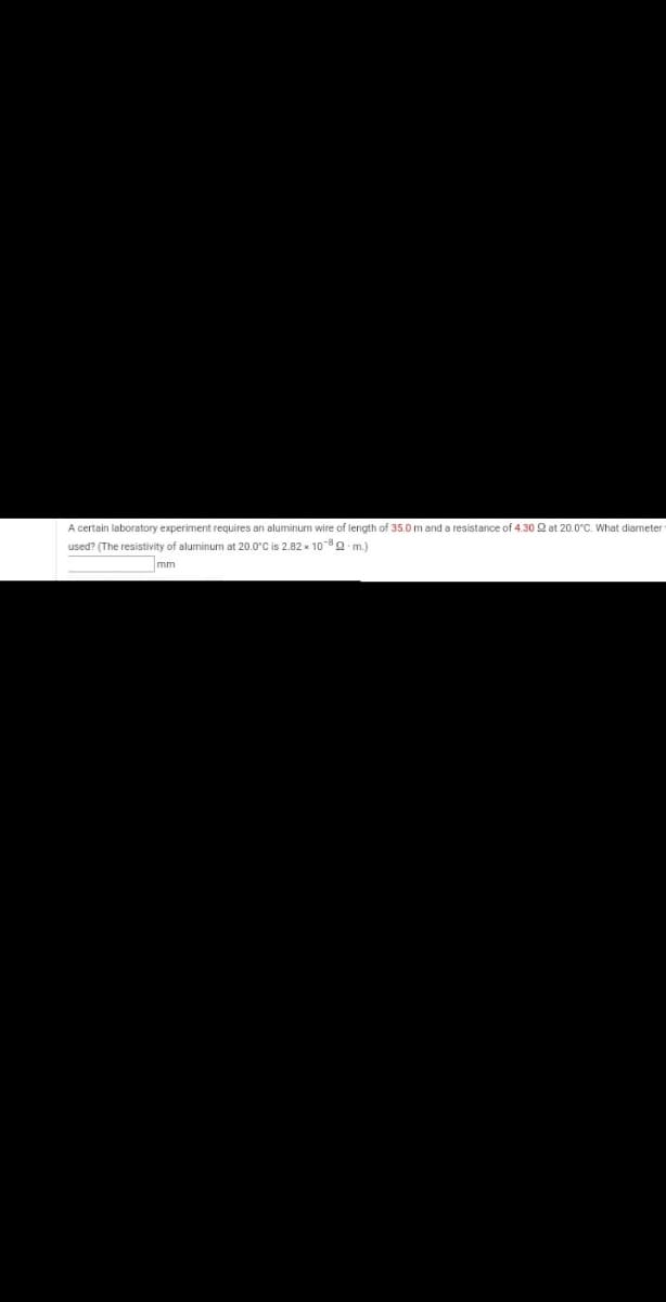 A certain laboratory experiment requires an aluminum wire of length of 35.0 m and a resistance of 4.30 Q at 20.0°C. What diameter
used? (The resistivity of aluminum at 20.0°C is 2.82 x 108Q m.)
mm
