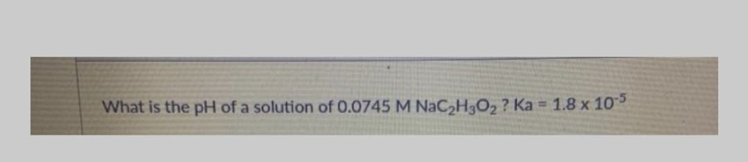 What is the pH of a solution of 0.0745 M NACH3O2 ? Ka = 1.8 x 10
