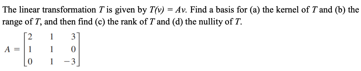 The linear transformation T is given by T(v) = Av. Find a basis for (a) the kernel of T and (b) the
range of T, and then find (c) the rank of T and (d) the nullity of T.
[2
1
3
A =
1
1
1
-3
