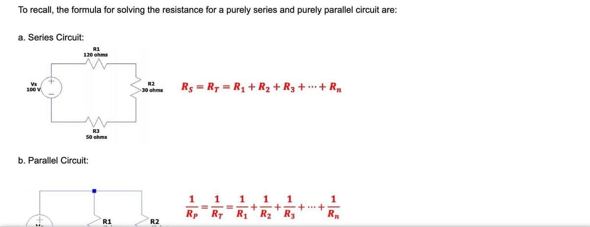 To recall, the formula for solving the resistance for a purely series and purely parallel circuit are:
a. Series Circuit:
R1
120 ohms
Vs
100 V
R2
Rs = R7 = R1 + R2 + R3 + .…+ Rn
30 ohms
R3
50 ohms
b. Parallel Circuit:
1 1
+
R2 R3
1
%3D
Rp
RT
R1
Rn
R1
R2
1,
it

