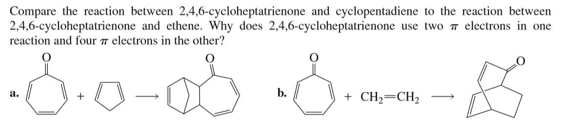 Compare the reaction between 2,4,6-cycloheptatrienone and cyclopentadiene to the reaction between
2,4,6-cycloheptatrienone and ethene. Why does 2,4,6-cycloheptatrienone use two T electrons in one
reaction and four T electrons in the other?
a.
b.
+ CH2=CH2
