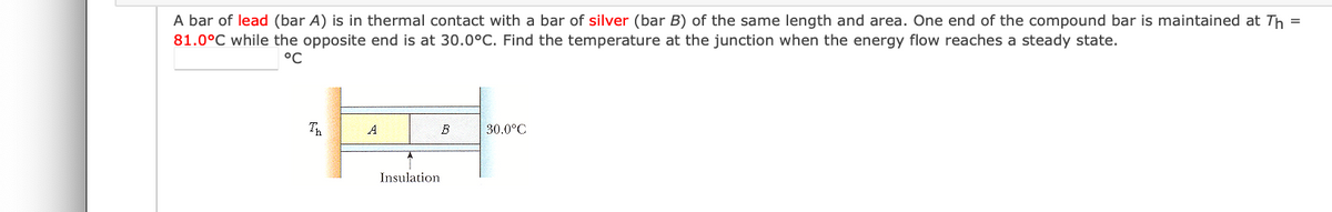 A bar of lead (bar A) is in thermal contact with a bar of silver (bar B) of the same length and area. One end of the compound bar is maintained at Th =
81.0°C while the opposite end is at 30.0°C. Find the temperature at the junction when the energy flow reaches a steady state.
°C
Th
A
B
30.0°C
Insulation
