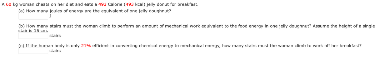 A 60 kg woman cheats on her diet and eats a 493 Calorie (493 kcal) jelly donut for breakfast.
(a) How many joules of energy are the equivalent of one jelly doughnut?
(b) How many stairs must the woman climb to perform an amount of mechanical work equivalent to the food energy in one jelly doughnut? Assume the height of a single
stair is 15 cm.
stairs
(c) If the human body is only 21% efficient in converting chemical energy to mechanical energy, how many stairs must the woman climb to work off her breakfast?
stairs
