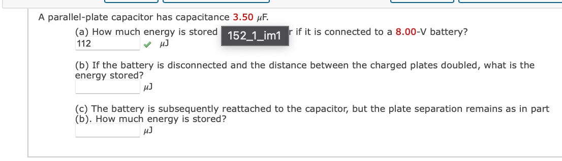 A parallel-plate capacitor has capacitance 3.50 µF.
(a) How much energy is stored
152 1_im1
if it is connected to a 8.00-V battery?
112
(b) If the battery is disconnected and the distance between the charged plates doubled, what is the
energy stored?
(c) The battery is subsequently reattached to the capacitor, but the plate separation remains as in part
(b). How much energy is stored?
