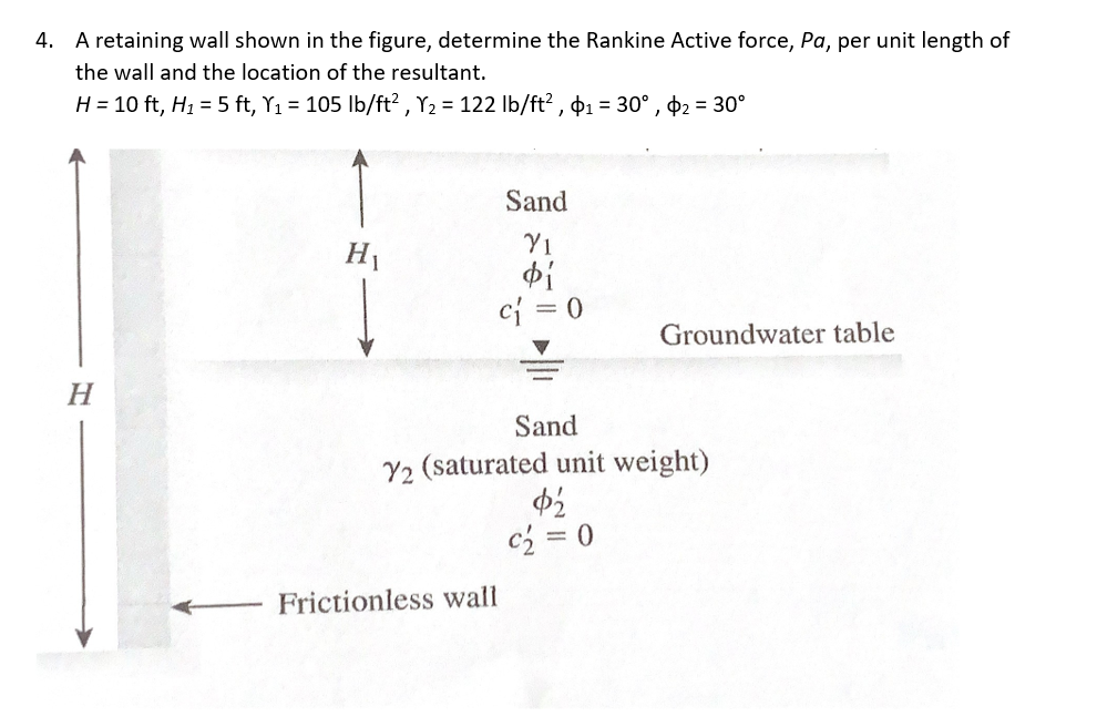 4. A retaining wall shown in the figure, determine the Rankine Active force, Pa, per unit length of
the wall and the location of the resultant.
H = 10 ft, H1 = 5 ft, Y1 = 105 lb/ft? , Y2 = 122 lb/ft? , þ1 = 30° , þ2 = 30°
Sand
Y1
H1
ci = 0
Groundwater table
H.
Sand
Y2 (saturated unit weight)
c2 = (
Frictionless wall
