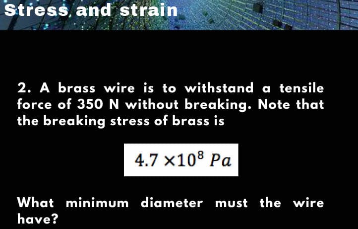 Střess, and strain
2. A brass wire is to withstand a tensile
force of 350N without breaking. Note that
the breaking stress of brass is
4.7 x108 Pa
What minimum diameter must the wire
have?
